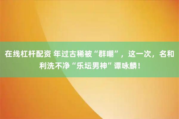 在线杠杆配资 年过古稀被“群嘲”,这一次,名和利洗不净“乐坛男神”谭咏麟!