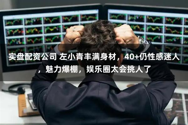 实盘配资公司 左小青丰满身材,40+仍性感迷人,魅力爆棚,娱乐圈太会挑人了