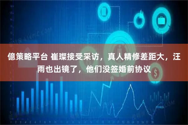 億策略平台 崔璨接受采访，真人精修差距大，汪雨也出镜了，他们没签婚前协议