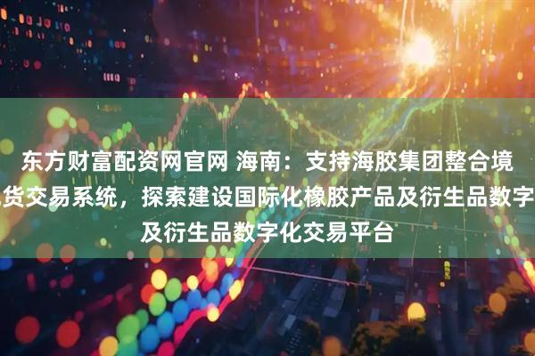 东方财富配资网官网 海南：支持海胶集团整合境内外橡胶现货交易系统，探索建设国际化橡胶产品及衍生品数字化交易平台