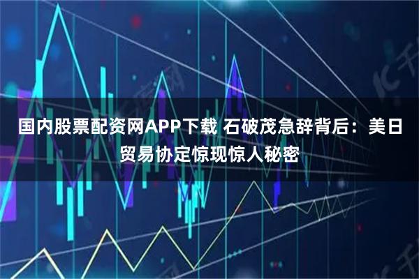 国内股票配资网APP下载 石破茂急辞背后：美日贸易协定惊现惊人秘密