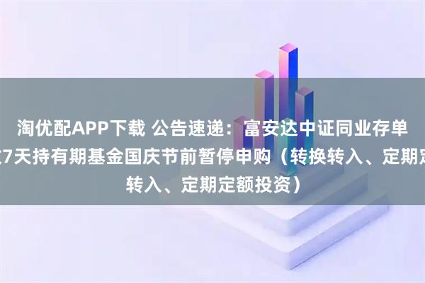 淘优配APP下载 公告速递：富安达中证同业存单AAA指数7天持有期基金国庆节前暂停申购（转换转入、定期定额投资）