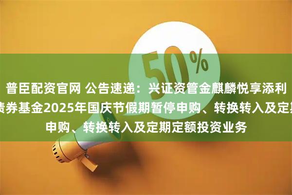 普臣配资官网 公告速递：兴证资管金麒麟悦享添利30天滚动持有债券基金2025年国庆节假期暂停申购、转换转入及定期定额投资业务