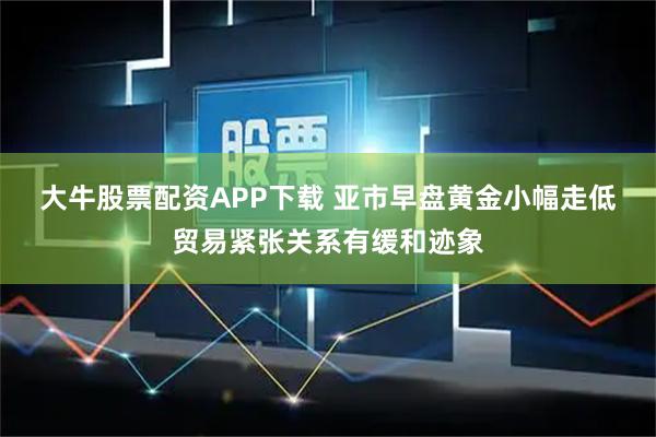 大牛股票配资APP下载 亚市早盘黄金小幅走低 贸易紧张关系有缓和迹象