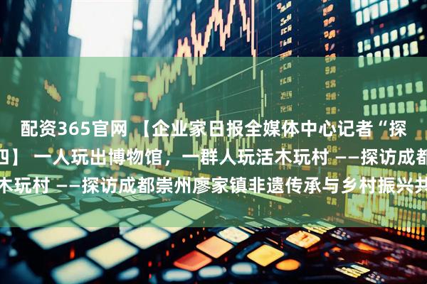 配资365官网 【企业家日报全媒体中心记者“探访木玩村”系列报道之四】 一人玩出博物馆，一群人玩活木玩村 ——探访成都崇州廖家镇非遗传承与乡村振兴共舞之路