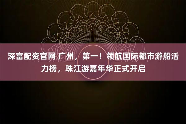 深富配资官网 广州，第一！领航国际都市游船活力榜，珠江游嘉年华正式开启