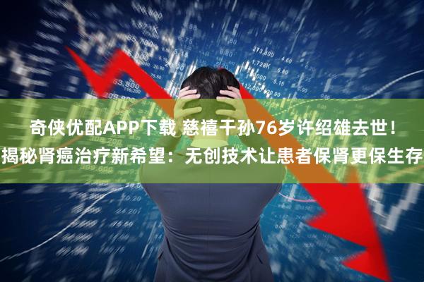 奇侠优配APP下载 慈禧干孙76岁许绍雄去世！揭秘肾癌治疗新希望：无创技术让患者保肾更保生存