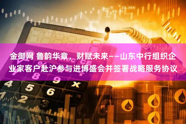 金御网 鲁韵华章,财赋未来——山东中行组织企业家客户赴沪参与进博盛会并签署战略服务协议