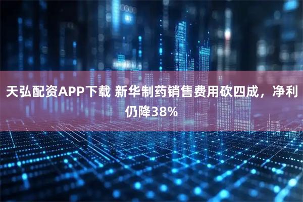 天弘配资APP下载 新华制药销售费用砍四成，净利仍降38%