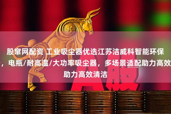 股窜网配资 工业吸尘器优选江苏洁威科智能环保装备，电瓶/耐高温/大功率吸尘器，多场景适配助力高效清洁