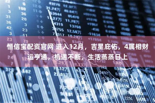 恒信宝配资官网 进入12月，吉星庇佑，4属相财运亨通，机遇不断，生活蒸蒸日上