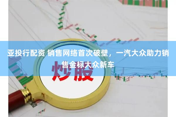 亚投行配资 销售网络首次破壁,一汽大众助力销售金标大众新车
