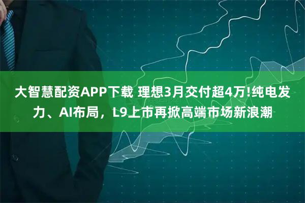 大智慧配资APP下载 理想3月交付超4万!纯电发力、AI布局，L9上市再掀高端市场新浪潮