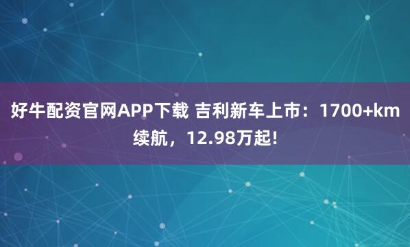 好牛配资官网APP下载 吉利新车上市:1700+km续航,12.98万起!