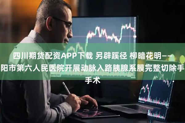 四川期货配资APP下载 另辟蹊径 柳暗花明——沈阳市第六人民医院开展动脉入路胰腺系膜完整切除手术