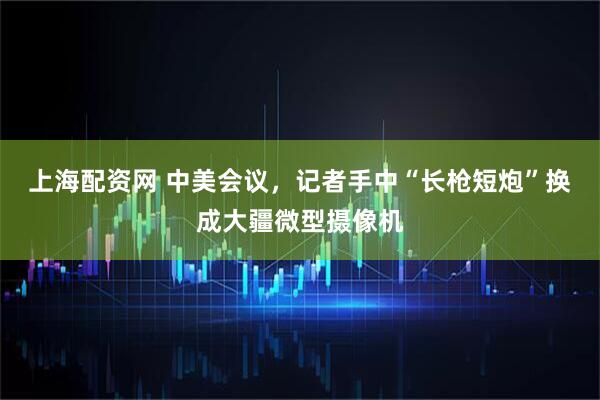 上海配资网 中美会议，记者手中“长枪短炮”换成大疆微型摄像机
