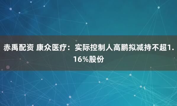 赤禹配资 康众医疗：实际控制人高鹏拟减持不超1.16%股份